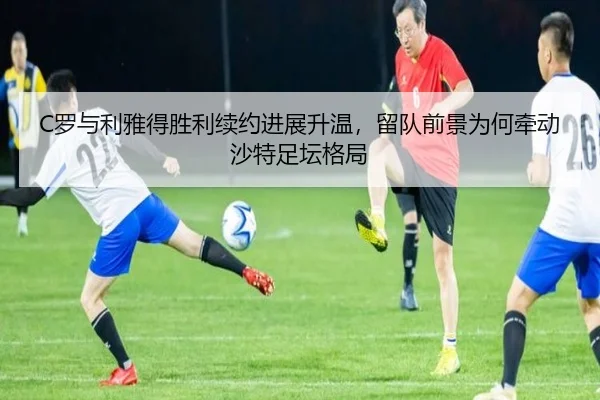 C罗与利雅得胜利续约进展升温，留队前景为何牵动沙特足坛格局 | yuntiyu