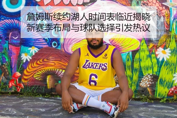 詹姆斯续约湖人时间表临近揭晓 新赛季布局与球队选择引发热议（yuntiyu）